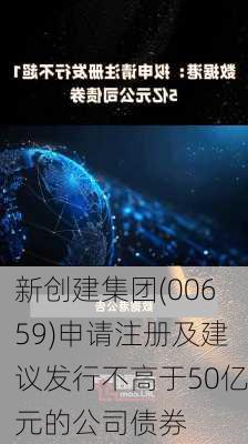 新创建集团(00659)申请注册及建议发行不高于50亿元的公司债券