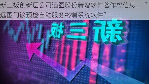 新三板创新层公司远图股份新增软件著作权信息：“远图门诊预检自助服务终端系统软件”