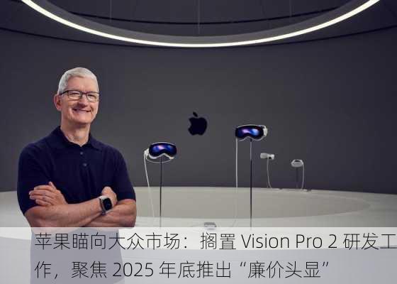 苹果瞄向大众市场：搁置 Vision Pro 2 研发工作，聚焦 2025 年底推出“廉价头显”