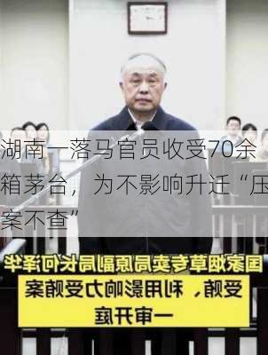 湖南一落马官员收受70余箱茅台，为不影响升迁“压案不查”