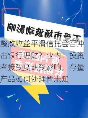 整改收益平滑信托会否冲击银行理财？业内：投资者接受度或受影响，存量产品如何处理暂未知