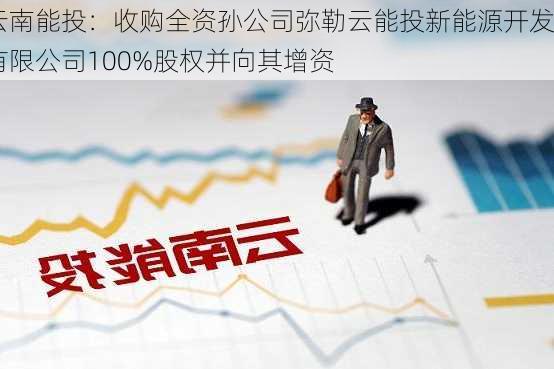 云南能投：收购全资孙公司弥勒云能投新能源开发有限公司100%股权并向其增资