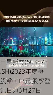 三星新材(603578.SH)2023年度每股派0.13元 股权登记日为6月27日