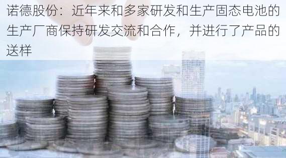 诺德股份：近年来和多家研发和生产固态电池的生产厂商保持研发交流和合作，并进行了产品的送样