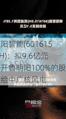 明阳智能(601615.SH)：拟9.6亿元将开鲁明阳100%的股权给中广核风电