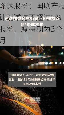 隆达股份：国联产投计划减持不超过1%股份，减持期为3个月