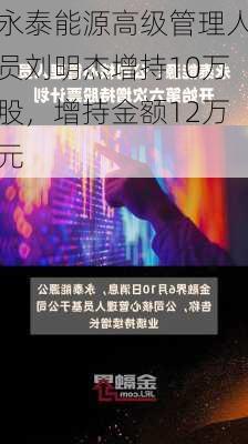 永泰能源高级管理人员刘明杰增持10万股，增持金额12万元