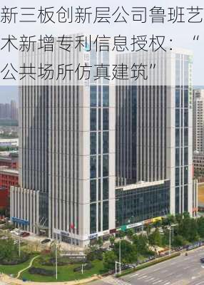 新三板创新层公司鲁班艺术新增专利信息授权：“公共场所仿真建筑”