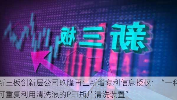 新三板创新层公司玖隆再生新增专利信息授权：“一种可重复利用清洗液的PET瓶片清洗装置”