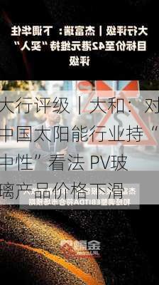 大行评级｜大和：对中国太阳能行业持“中性”看法 PV玻璃产品价格下滑