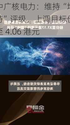 中广核电力：维持“增持”评级，上调目标价至 4.06 港元