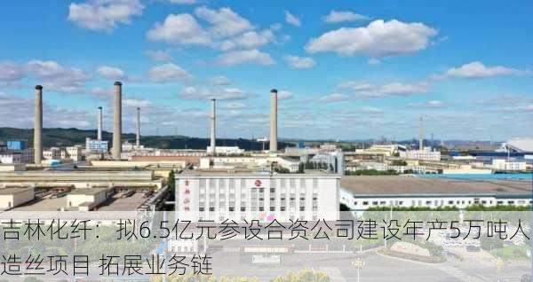 吉林化纤：拟6.5亿元参设合资公司建设年产5万吨人造丝项目 拓展业务链