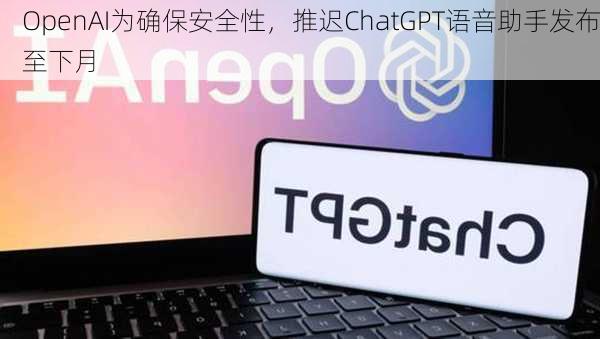 OpenAI为确保安全性，推迟ChatGPT语音助手发布至下月