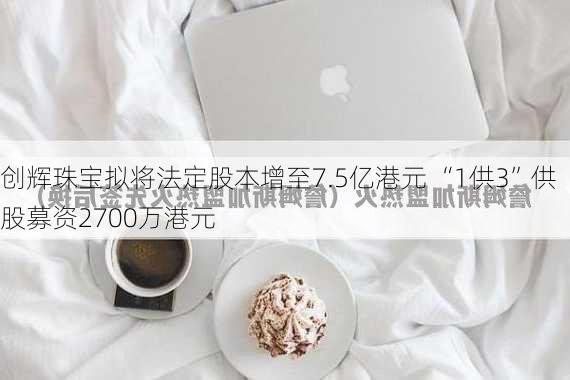 创辉珠宝拟将法定股本增至7.5亿港元 “1供3”供股募资2700万港元