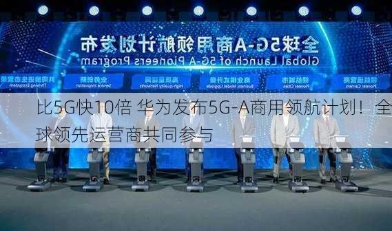 比5G快10倍 华为发布5G-A商用领航计划！全球领先运营商共同参与