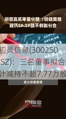 初灵信息(300250.SZ)：三名董事拟合计减持不超7.77万股