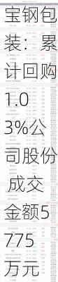 宝钢包装：累计回购1.03%公司股份 成交金额5775万元