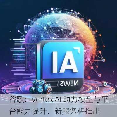 谷歌：Vertex AI 助力模型与平台能力提升，新服务将推出