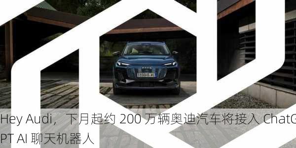 Hey Audi，下月起约 200 万辆奥迪汽车将接入 ChatGPT AI 聊天机器人