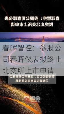 春晖智控：参股公司春晖仪表拟终止北交所上市申请