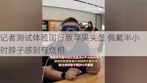 记者测试体验国行版苹果头显 佩戴半小时脖子感到有负担