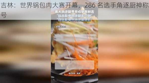 吉林：世界锅包肉大赛开幕，286 名选手角逐厨神称号