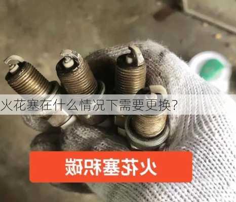 火花塞在什么情况下需要更换？