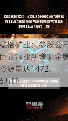 藏格矿业：参股公司巨龙铜业新增铜金属资源量达1472.6万吨