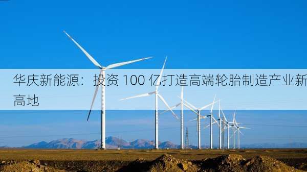 华庆新能源：投资 100 亿打造高端轮胎制造产业新高地