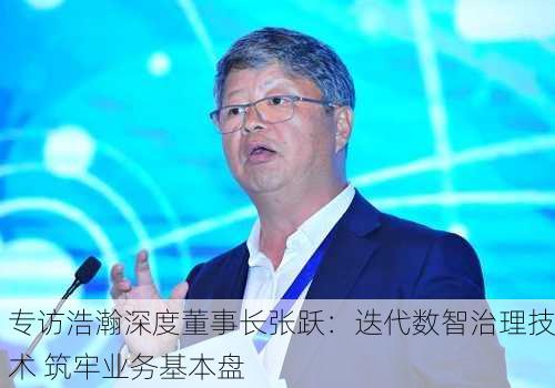 专访浩瀚深度董事长张跃：迭代数智治理技术 筑牢业务基本盘