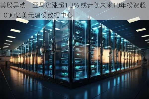 美股异动｜亚马逊涨超1.3% 或计划未来10年投资超1000亿美元建设数据中心