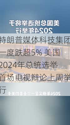 特朗普媒体科技集团一度跌超5% 美国2024年总统选举首场电视辩论上周举行