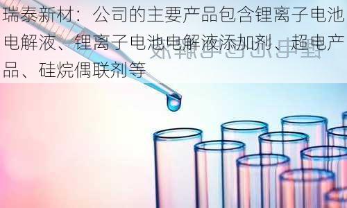 瑞泰新材：公司的主要产品包含锂离子电池电解液、锂离子电池电解液添加剂、超电产品、硅烷偶联剂等