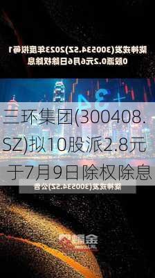 三环集团(300408.SZ)拟10股派2.8元 于7月9日除权除息