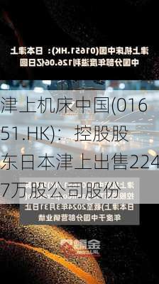 津上机床中国(01651.HK)：控股股东日本津上出售2247万股公司股份