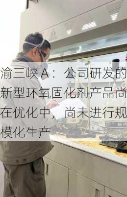 渝三峡Ａ：公司研发的新型环氧固化剂产品尚在优化中，尚未进行规模化生产