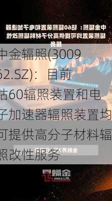 中金辐照(300962.SZ)：目前钴60辐照装置和电子加速器辐照装置均可提供高分子材料辐照改性服务