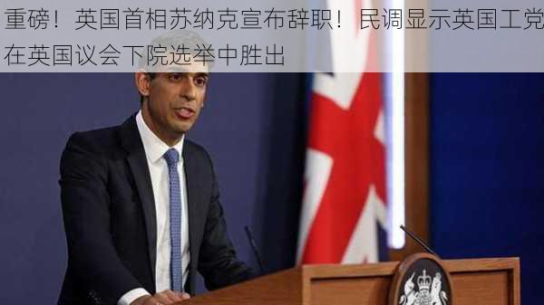 重磅！英国首相苏纳克宣布辞职！民调显示英国工党在英国议会下院选举中胜出