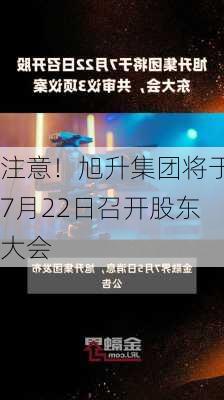 注意！旭升集团将于7月22日召开股东大会