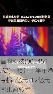 晶澳科技(002459.SZ)：预计上半年净亏损8亿元-12亿元 同比盈转亏