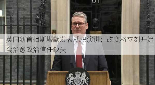 英国新首相斯塔默发表就职演讲：改变将立刻开始 会治愈政治信任缺失