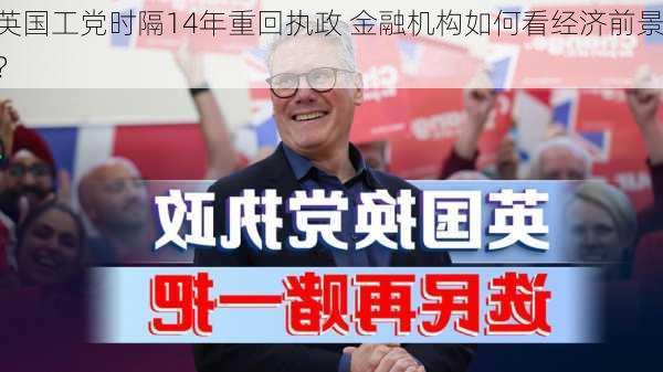 英国工党时隔14年重回执政 金融机构如何看经济前景？