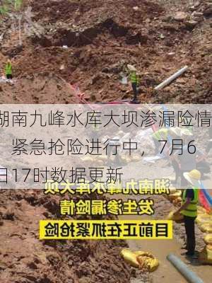 湖南九峰水库大坝渗漏险情：紧急抢险进行中，7月6日17时数据更新