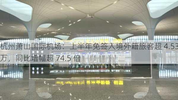 杭州萧山国际机场：上半年免签入境外籍旅客超 4.53 万，同比增幅超 74.5 倍