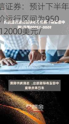 中信证券：预计下半年铜价运行区间为9500―12000美元/吨