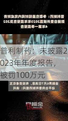 普利制药：未披露2023年年度报告，被罚100万元