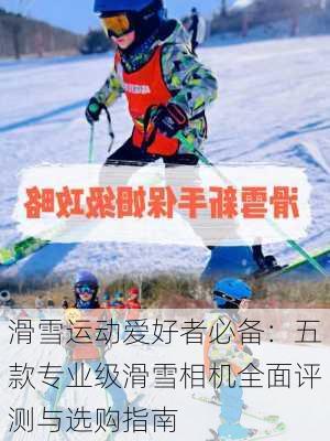 滑雪运动爱好者必备：五款专业级滑雪相机全面评测与选购指南