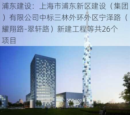 浦东建设：上海市浦东新区建设（集团）有限公司中标三林外环外区宁泽路（耀翔路-翠轩路）新建工程等共26个项目