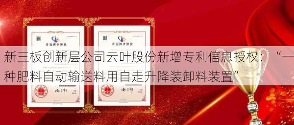 新三板创新层公司云叶股份新增专利信息授权：“一种肥料自动输送料用自走升降装卸料装置”