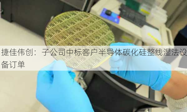 捷佳伟创：子公司中标客户半导体碳化硅整线湿法设备订单